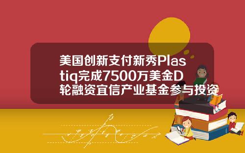 美国创新支付新秀Plastiq完成7500万美金D轮融资宜信产业基金参与投资