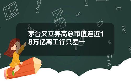 茅台又立异高总市值逼近18万亿离工行只差一