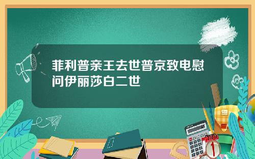 菲利普亲王去世普京致电慰问伊丽莎白二世