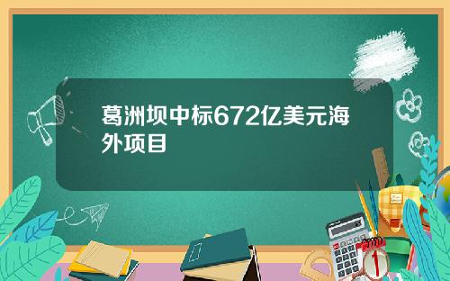 葛洲坝中标672亿美元海外项目