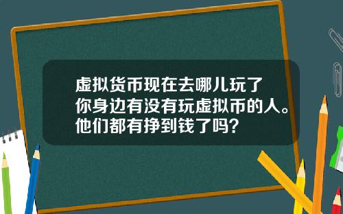 虚拟货币现在去哪儿玩了 你身边有没有玩虚拟币的人。他们都有挣到钱了吗？