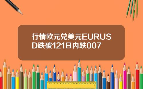 行情欧元兑美元EURUSD跌破121日内跌007