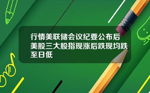 行情美联储会议纪要公布后美股三大股指现涨后跌现均跌至日低