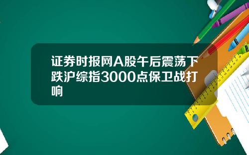 证券时报网A股午后震荡下跌沪综指3000点保卫战打响