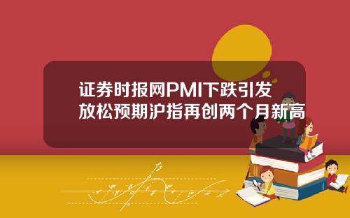 证券时报网PMI下跌引发放松预期沪指再创两个月新高