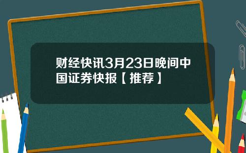 财经快讯3月23日晚间中国证券快报【推荐】