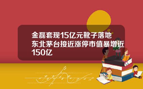 金磊套现15亿元靴子落地东北茅台接近涨停市值暴增近150亿