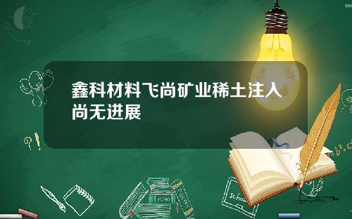 鑫科材料飞尚矿业稀土注入尚无进展