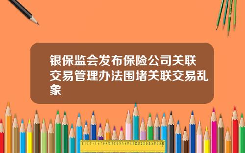 银保监会发布保险公司关联交易管理办法围堵关联交易乱象