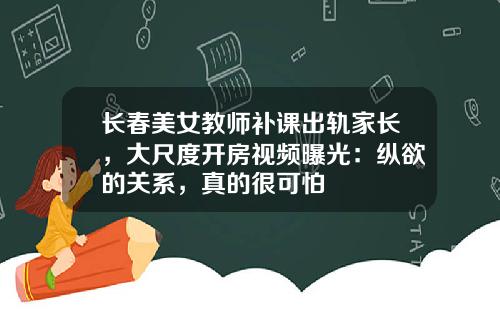 长春美女教师补课出轨家长，大尺度开房视频曝光：纵欲的关系，真的很可怕