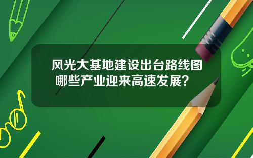 风光大基地建设出台路线图 哪些产业迎来高速发展？