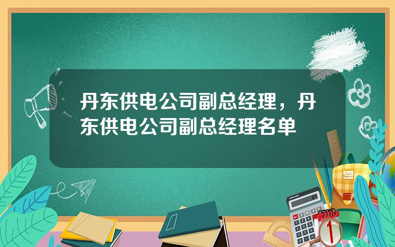 丹东供电公司副总经理，丹东供电公司副总经理名单