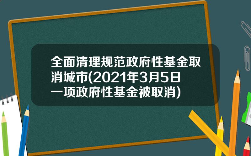 全面清理规范政府性基金取消城市(2021年3月5日一项政府性基金被取消)