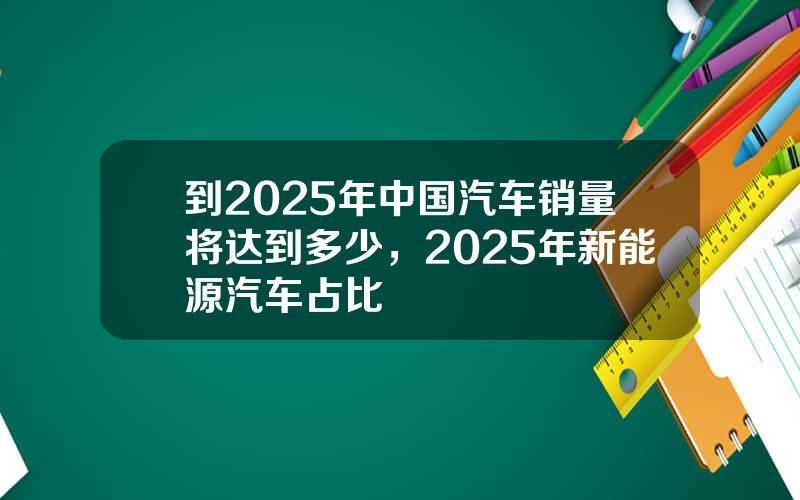 到2025年中国汽车销量将达到多少，2025年新能源汽车占比