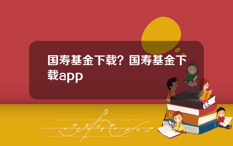 国寿基金下载？国寿基金下载app