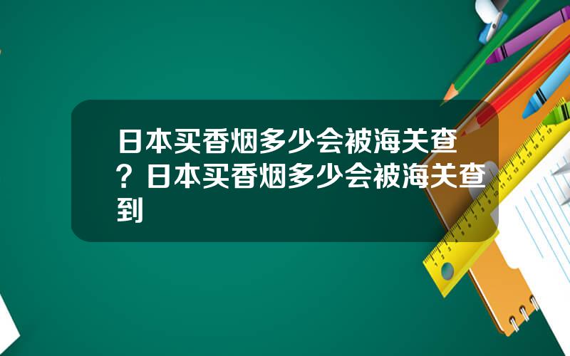 日本买香烟多少会被海关查？日本买香烟多少会被海关查到