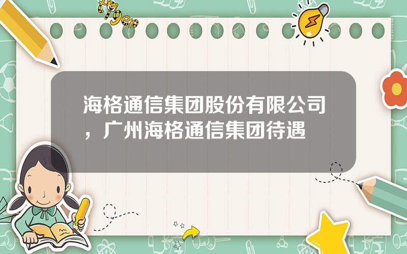 海格通信集团股份有限公司，广州海格通信集团待遇