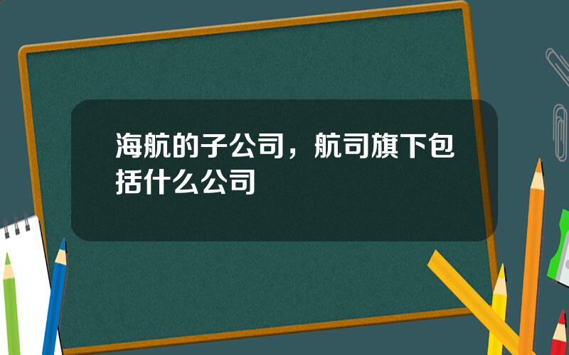 海航的子公司，航司旗下包括什么公司