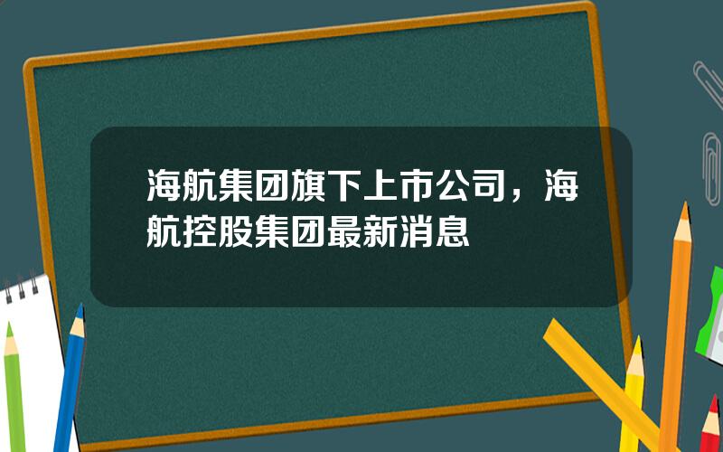 海航集团旗下上市公司，海航控股集团最新消息