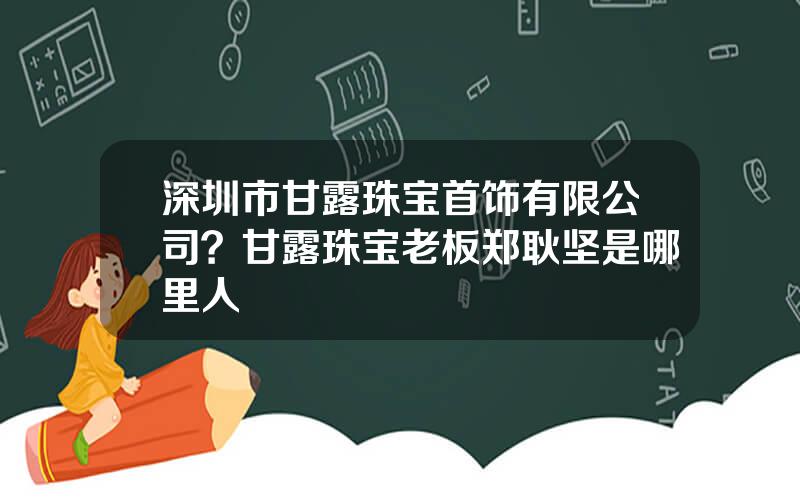 深圳市甘露珠宝首饰有限公司？甘露珠宝老板郑耿坚是哪里人