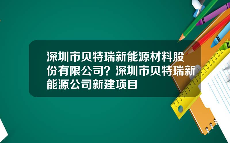 深圳市贝特瑞新能源材料股份有限公司？深圳市贝特瑞新能源公司新建项目