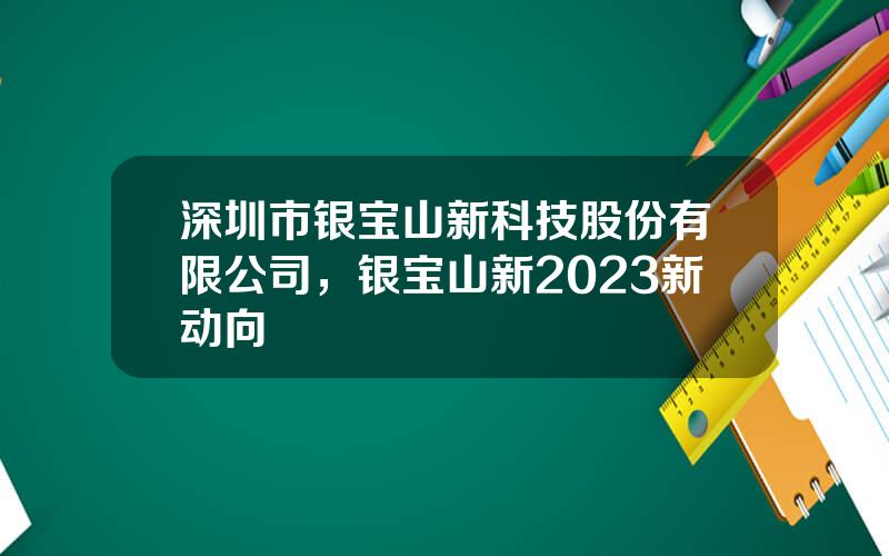 深圳市银宝山新科技股份有限公司，银宝山新2023新动向