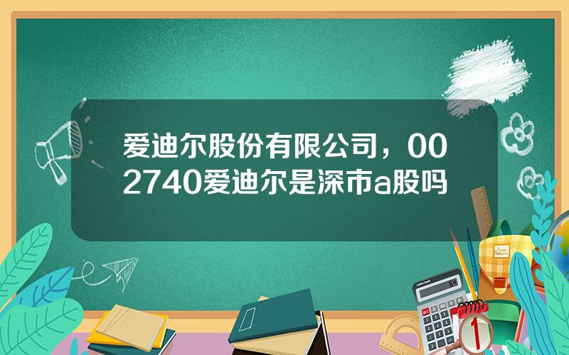 爱迪尔股份有限公司，002740爱迪尔是深市a股吗