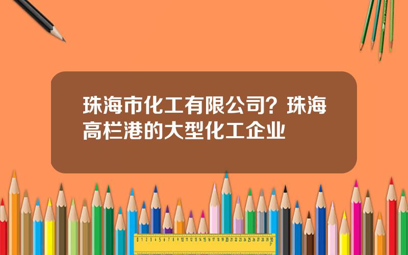 珠海市化工有限公司？珠海高栏港的大型化工企业