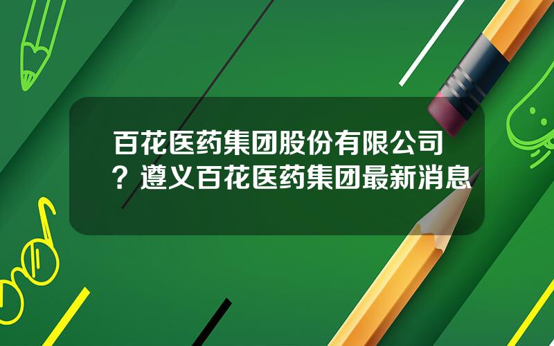 百花医药集团股份有限公司？遵义百花医药集团最新消息