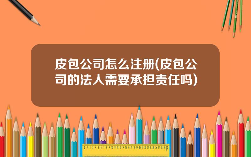 皮包公司怎么注册(皮包公司的法人需要承担责任吗)