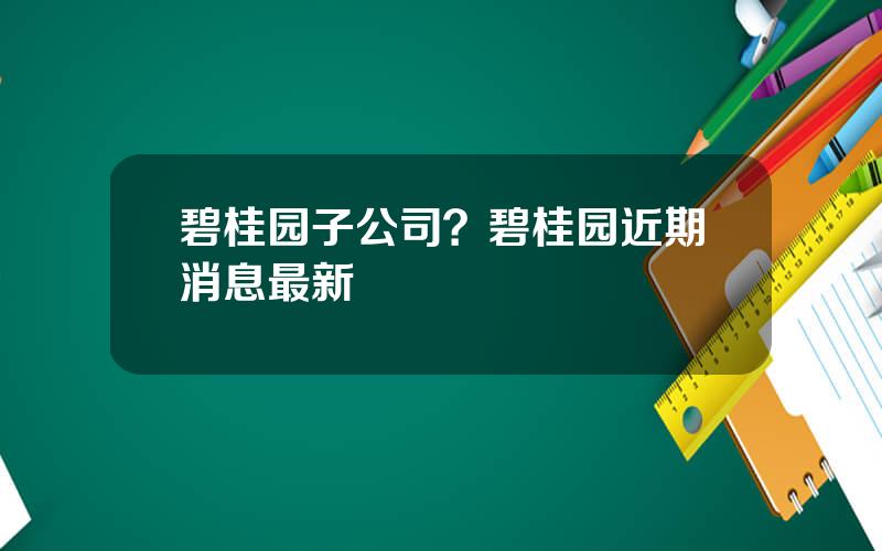 碧桂园子公司？碧桂园近期消息最新