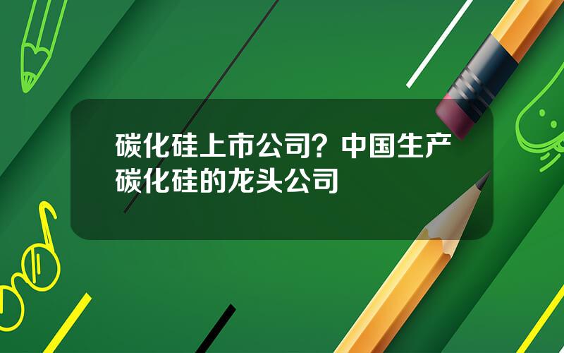 碳化硅上市公司？中国生产碳化硅的龙头公司