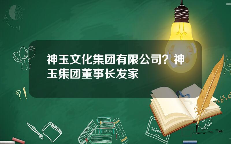 神玉文化集团有限公司？神玉集团董事长发家