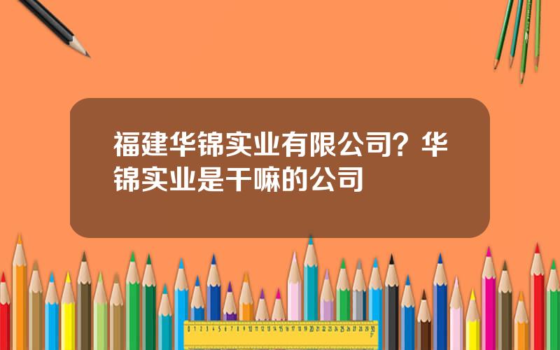 福建华锦实业有限公司？华锦实业是干嘛的公司