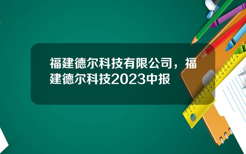 福建德尔科技有限公司，福建德尔科技2023中报