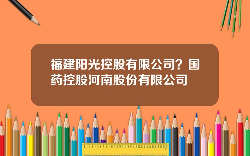 福建阳光控股有限公司？国药控股河南股份有限公司