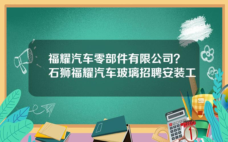 福耀汽车零部件有限公司？石狮福耀汽车玻璃招聘安装工