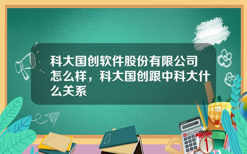 科大国创软件股份有限公司怎么样，科大国创跟中科大什么关系