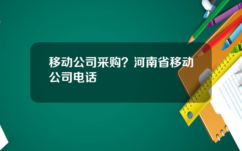 移动公司采购？河南省移动公司电话