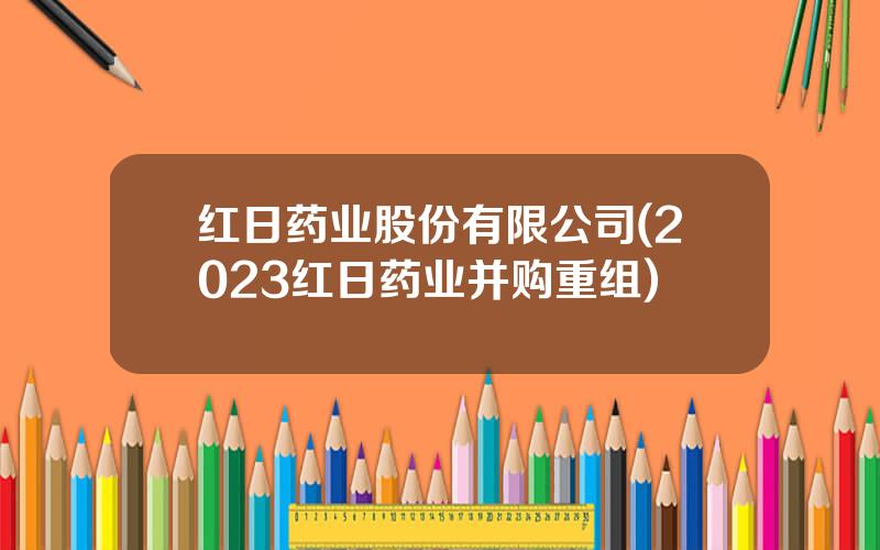 红日药业股份有限公司(2023红日药业并购重组)