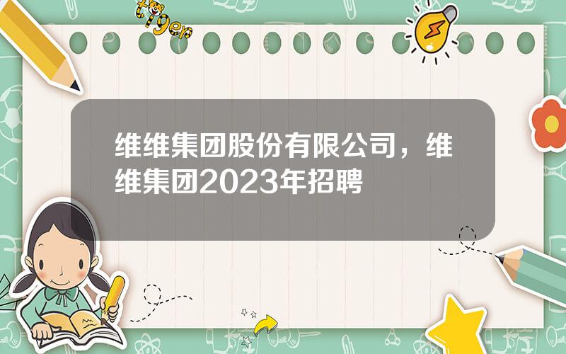 维维集团股份有限公司，维维集团2023年招聘