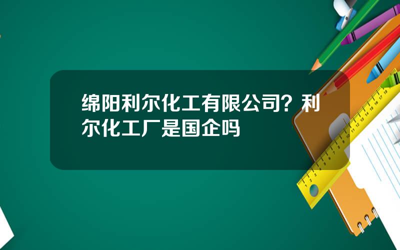 绵阳利尔化工有限公司？利尔化工厂是国企吗