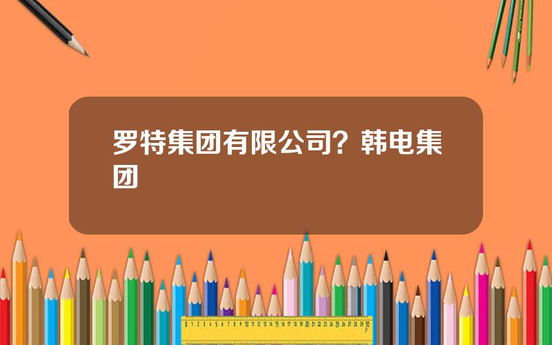 罗特集团有限公司？韩电集团