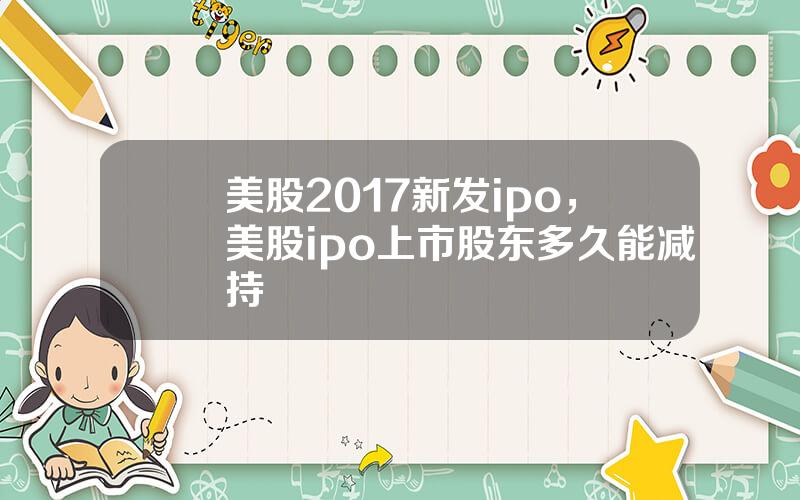 美股2017新发ipo，美股ipo上市股东多久能减持