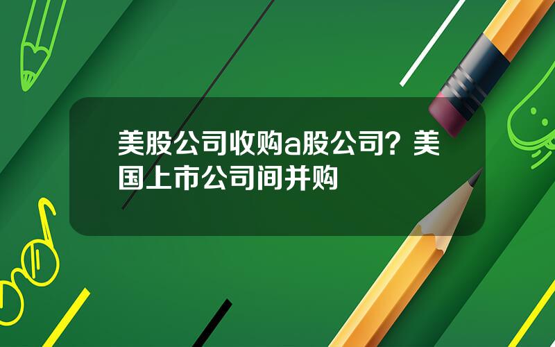 美股公司收购a股公司？美国上市公司间并购