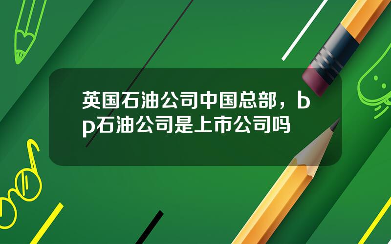 英国石油公司中国总部，bp石油公司是上市公司吗