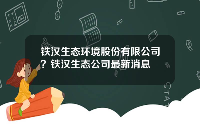 铁汉生态环境股份有限公司？铁汉生态公司最新消息