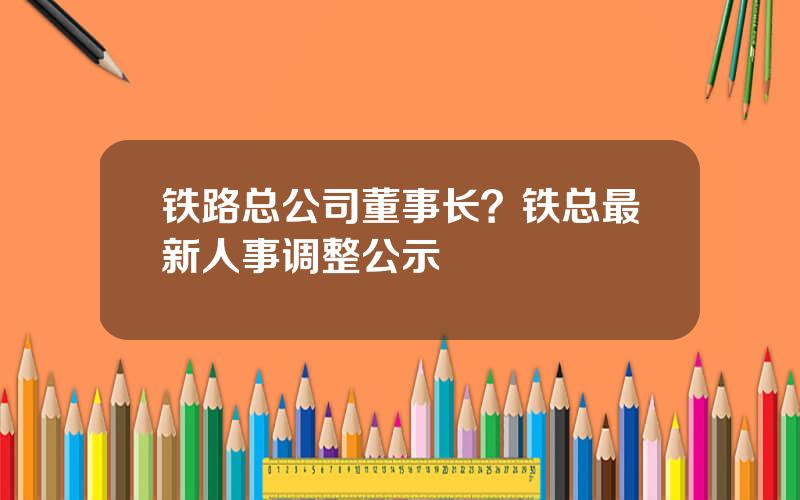 铁路总公司董事长？铁总最新人事调整公示