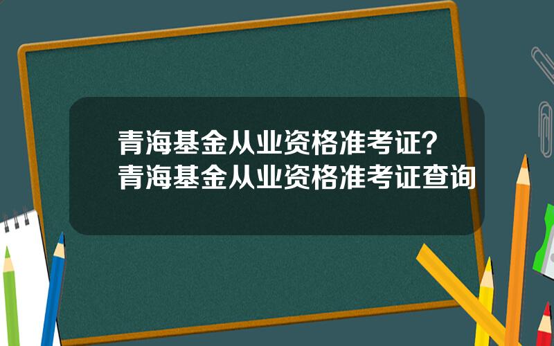 青海基金从业资格准考证？青海基金从业资格准考证查询